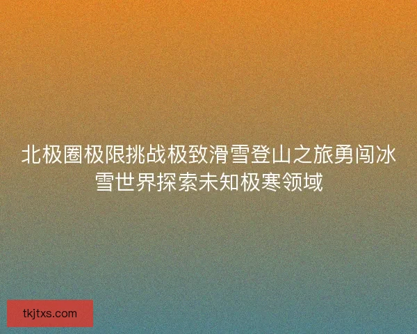 北极圈极限挑战极致滑雪登山之旅勇闯冰雪世界探索未知极寒领域