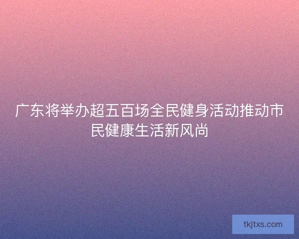 广东将举办超五百场全民健身活动推动市民健康生活新风尚
