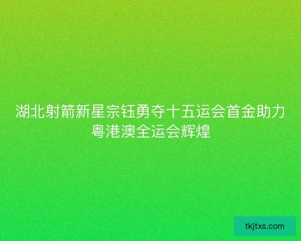 湖北射箭新星宗钰勇夺十五运会首金助力粤港澳全运会辉煌