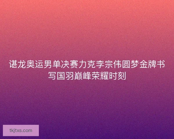 谌龙奥运男单决赛力克李宗伟圆梦金牌书写国羽巅峰荣耀时刻