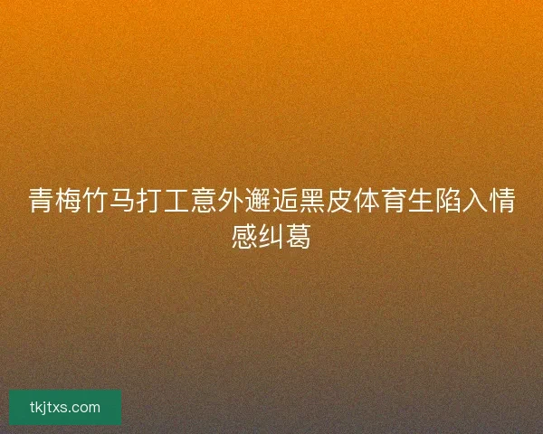 青梅竹马打工意外邂逅黑皮体育生陷入情感纠葛