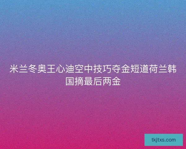 米兰冬奥王心迪空中技巧夺金短道荷兰韩国摘最后两金
