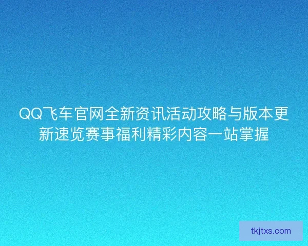 QQ飞车官网全新资讯活动攻略与版本更新速览赛事福利精彩内容一站掌握