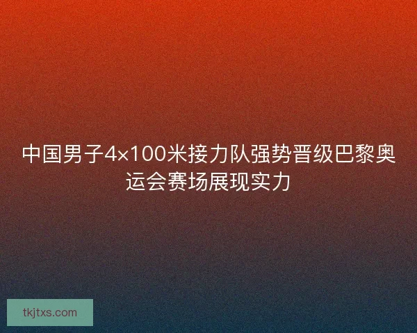 中国男子4×100米接力队强势晋级巴黎奥运会赛场展现实力