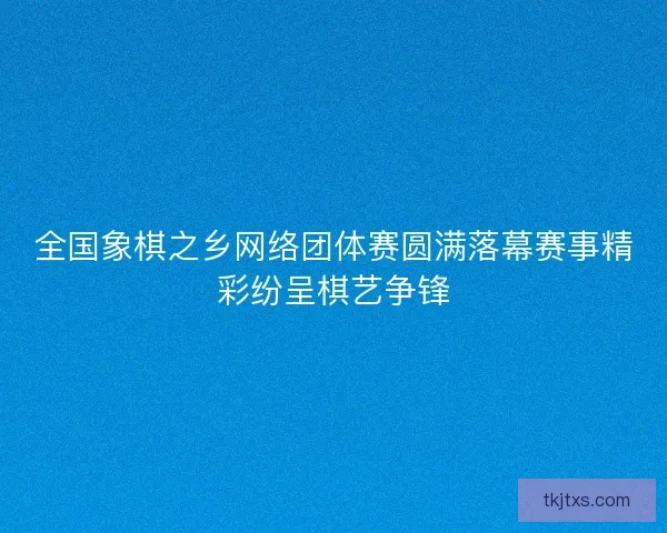 全国象棋之乡网络团体赛圆满落幕赛事精彩纷呈棋艺争锋