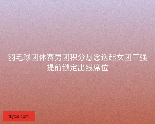 羽毛球团体赛男团积分悬念迭起女团三强提前锁定出线席位