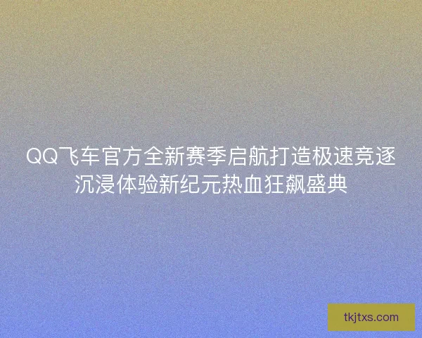 QQ飞车官方全新赛季启航打造极速竞逐沉浸体验新纪元热血狂飙盛典