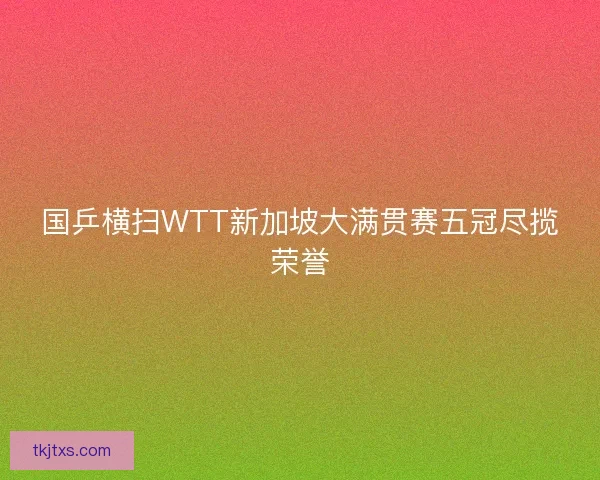 国乒横扫WTT新加坡大满贯赛五冠尽揽荣誉