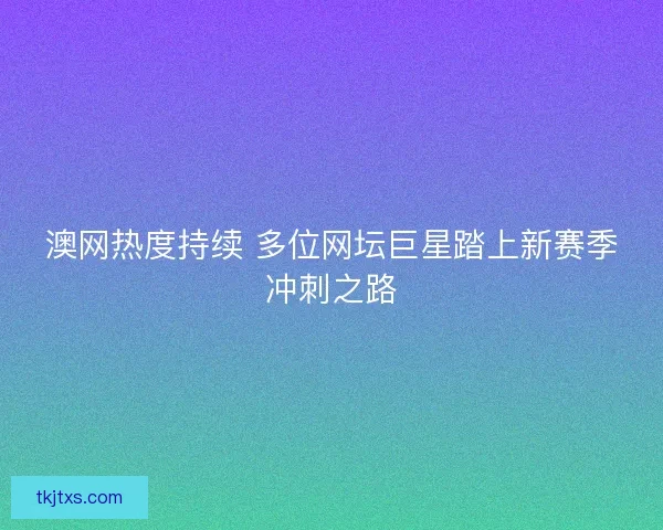 澳网热度持续 多位网坛巨星踏上新赛季冲刺之路